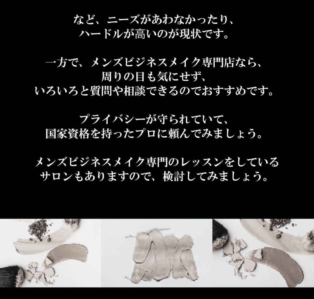など、ニーズがあわなかったり、
ハードルが⾼いのが現状です。

一方で、メンズビジネスメイク専門店なら、
周りの目も気にせず、
いろいろと質問や相談できるのでおすすめです。

プライバシーが守られていて、
国家資格を持ったプロに頼んでみましょう。

メンズビジネスメイク専門のレッスンをしている
サロンもありますので、検討してみましょう。
