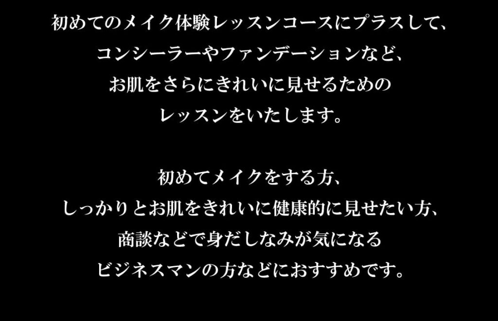 初めてのメイク体験レッスンコースにプラスして、
コンシーラーやファンデーションなど、
お肌をさらにきれいに見せるための
レッスンをいたします。

初めてメイクをする方、
しっかりとお肌をきれいに健康的に見せたい方、
商談などで身だしなみが気になる
ビジネスマンの方などにおすすめです。